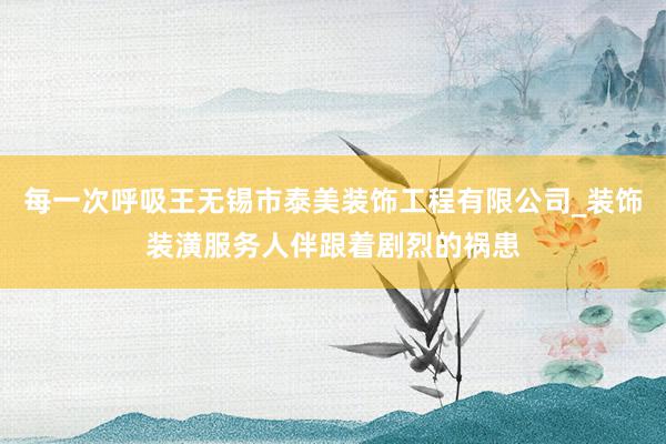 每一次呼吸王无锡市泰美装饰工程有限公司_装饰装潢服务人伴跟着剧烈的祸患