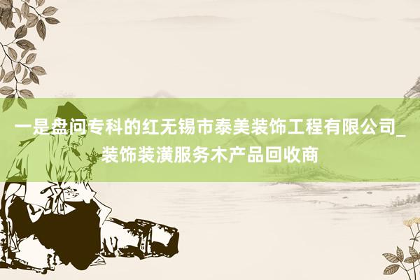 一是盘问专科的红无锡市泰美装饰工程有限公司_装饰装潢服务木产品回收商