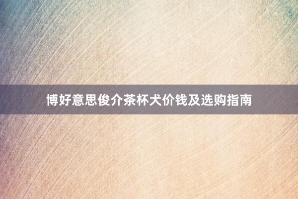 博好意思俊介茶杯犬价钱及选购指南